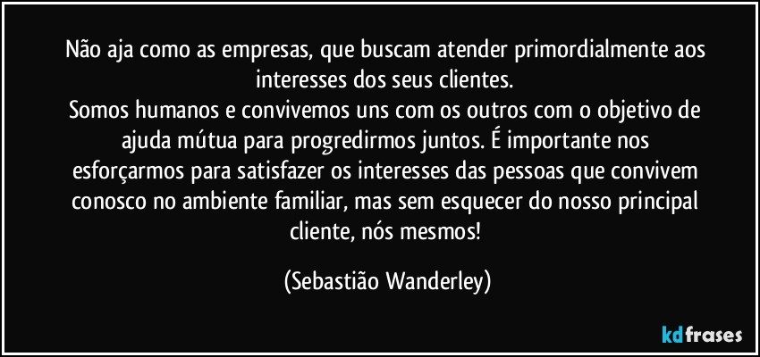 Não aja como as empresas, que buscam atender primordialmente aos interesses dos seus clientes. 
Somos humanos e convivemos uns com os outros com o objetivo de ajuda mútua para progredirmos juntos. É importante nos esforçarmos para satisfazer os interesses das pessoas que convivem conosco no ambiente familiar, mas sem esquecer do nosso principal cliente, nós mesmos! (Sebastião Wanderley)