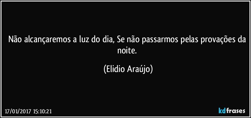 Não alcançaremos a luz do dia, Se não passarmos pelas provações da noite. (Elidio Araújo)