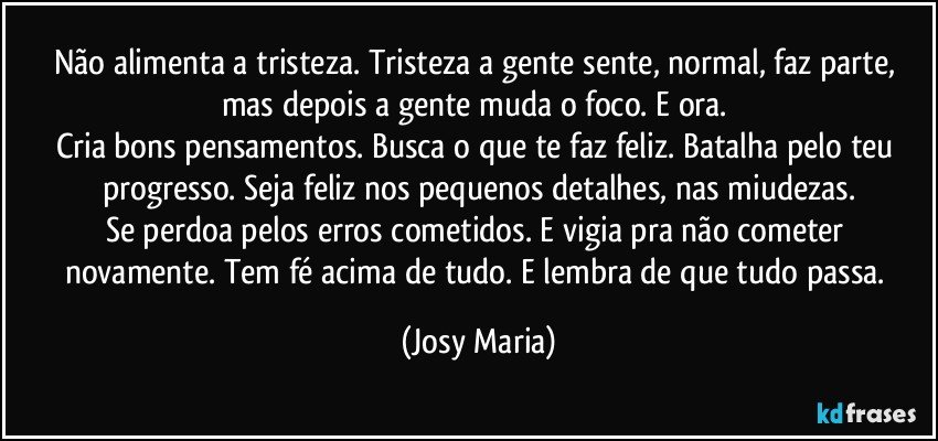 Não alimenta a tristeza. Tristeza a gente sente, normal, faz parte, mas depois a gente muda o foco. E ora. 
Cria bons pensamentos. Busca o que te faz feliz. Batalha pelo teu progresso. Seja feliz nos pequenos detalhes, nas miudezas.
Se perdoa pelos erros cometidos. E vigia pra não cometer novamente. Tem fé acima de tudo. E lembra de que tudo passa. (Josy Maria)