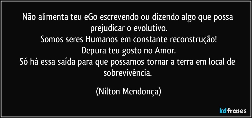 Não alimenta teu eGo escrevendo ou dizendo algo que possa prejudicar o evolutivo.
Somos seres Humanos em constante reconstrução!
Depura teu gosto no Amor.
Só há essa saída para que possamos tornar a terra em local de sobrevivência. (Nilton Mendonça)