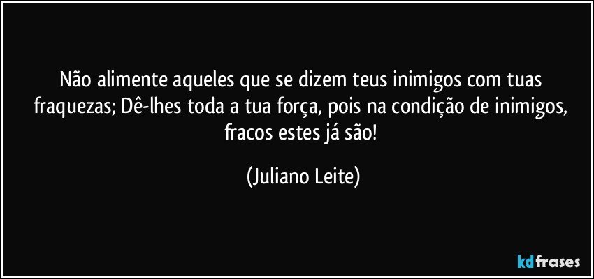 Não alimente aqueles que se dizem teus inimigos com tuas fraquezas; Dê-lhes toda a tua força, pois na condição de inimigos, fracos estes já são! (Juliano Leite)