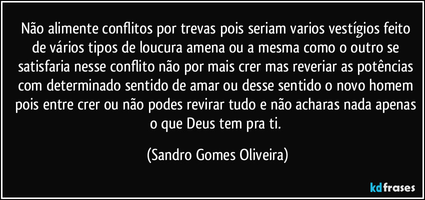 Não alimente conflitos por trevas pois seriam varios vestígios feito de vários tipos de loucura amena ou a mesma como o outro se satisfaria nesse conflito não por mais crer mas reveriar as potências com determinado sentido de amar ou desse sentido o novo homem pois entre crer ou não podes revirar tudo e não acharas nada apenas o que Deus tem pra ti. (Sandro Gomes Oliveira)