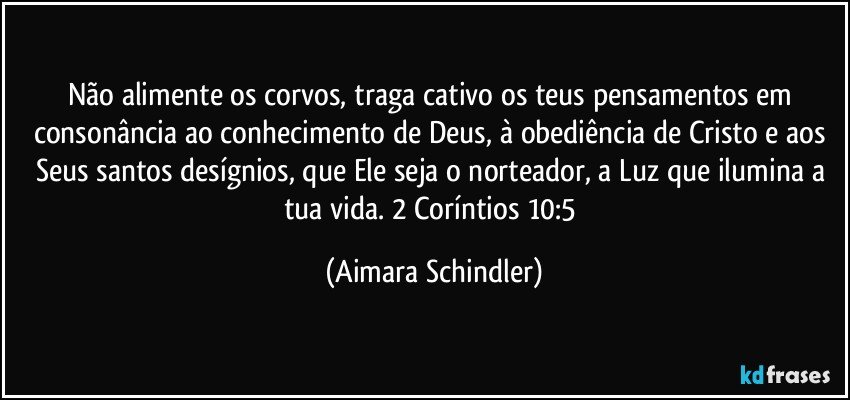 Não alimente os corvos, traga cativo os teus pensamentos em consonância ao conhecimento de Deus, à obediência de Cristo e aos Seus santos desígnios, que Ele seja o norteador, a Luz que ilumina a tua vida. 2 Coríntios 10:5 (Aimara Schindler)