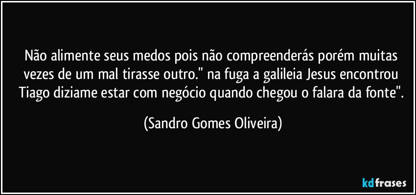 Não alimente seus medos pois não compreenderás porém muitas vezes de um mal tirasse outro." na fuga a galileia Jesus encontrou Tiago diziame estar com negócio quando chegou o falara da fonte". (Sandro Gomes Oliveira)