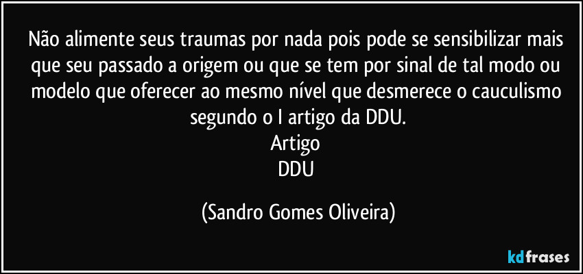 Não alimente seus traumas por nada pois pode se sensibilizar mais que seu passado a origem ou que se tem por sinal de tal modo ou modelo que oferecer ao mesmo nível que desmerece o cauculismo segundo o I artigo da DDU.
Artigo 
DDU (Sandro Gomes Oliveira)