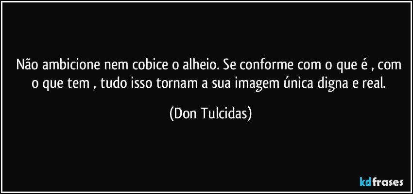 Não ambicione nem cobice o alheio. Se conforme com o que é , com o que tem , tudo isso tornam a sua imagem única digna e real. (Don Tulcidas)