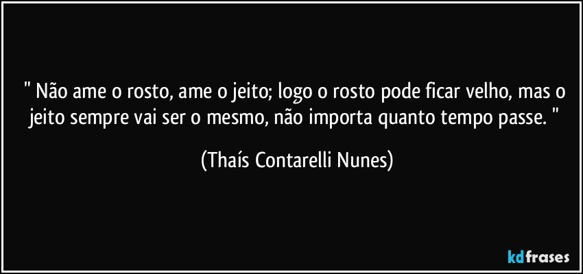 " Não ame o rosto, ame o jeito; logo o rosto pode ficar velho, mas o jeito sempre vai ser o mesmo, não importa quanto tempo passe. " (Thaís Contarelli Nunes)