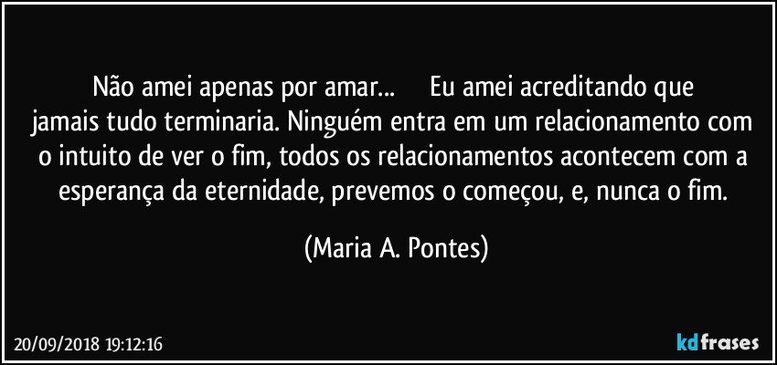 Não amei apenas por amar...                  Eu amei acreditando que jamais tudo terminaria. Ninguém entra em um relacionamento com o intuito de ver o fim, todos os relacionamentos acontecem com a esperança da eternidade, prevemos o começou, e, nunca o fim. (Maria A. Pontes)