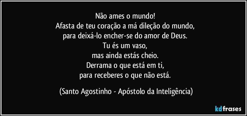 Não ames o mundo! 
Afasta de teu coração a má dileção do mundo, 
para deixá-lo encher-se do amor de Deus. 
Tu és um vaso, 
mas ainda estás cheio. 
Derrama o que está em ti, 
para receberes o que não está. (Santo Agostinho - Apóstolo da Inteligência)