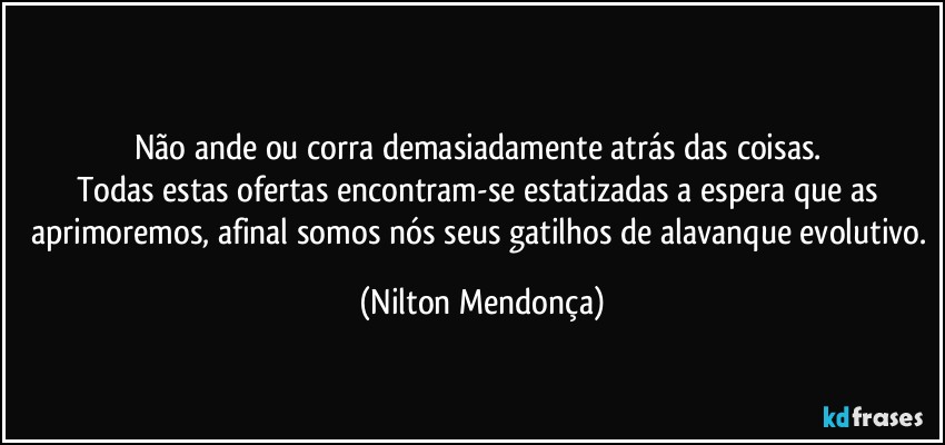 ⁠
Não ande ou corra demasiadamente atrás das coisas. 
Todas estas ofertas encontram-se estatizadas a espera que as aprimoremos, afinal somos nós seus gatilhos de alavanque evolutivo. (Nilton Mendonça)