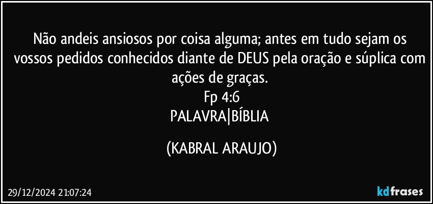 Não andeis ansiosos por coisa alguma; antes em tudo sejam os vossos pedidos conhecidos diante de DEUS pela oração e súplica com ações de graças. 
Fp 4:6
PALAVRA|BÍBLIA (KABRAL ARAUJO)