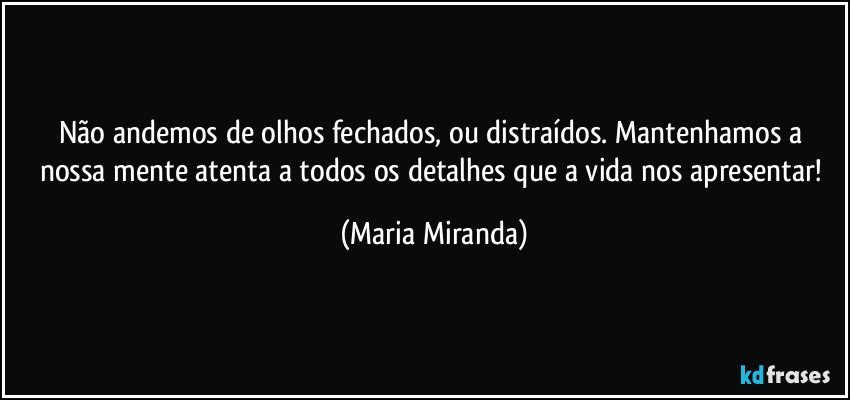 Não andemos de olhos fechados, ou distraídos. Mantenhamos a nossa mente atenta a todos os detalhes que a vida nos apresentar! (Maria Miranda)