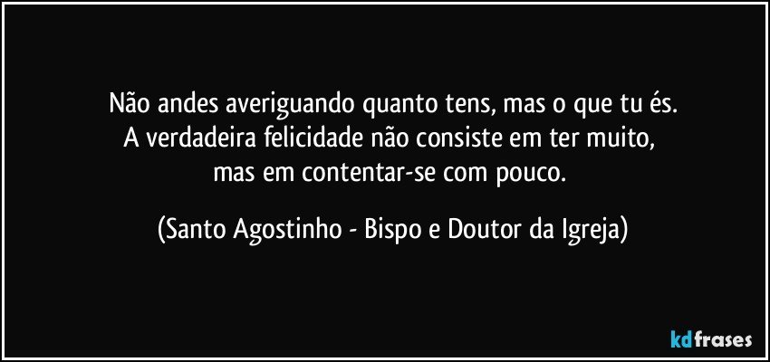 Não andes averiguando quanto tens, mas o que tu és.
A verdadeira felicidade não consiste em ter muito, 
mas em contentar-se com pouco. (Santo Agostinho - Bispo e Doutor da Igreja)