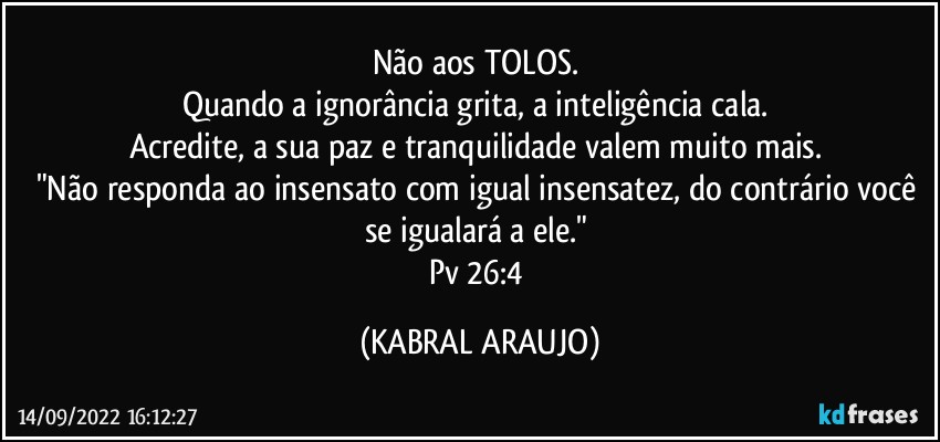 Não aos TOLOS. 
Quando a ignorância grita, a inteligência cala. 
Acredite, a sua paz e tranquilidade valem muito mais. 
"Não responda ao insensato com igual insensatez, do contrário você se igualará a ele." 
Pv 26:4 (KABRAL ARAUJO)