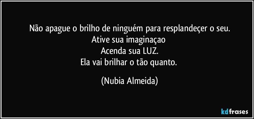 Não apague o brilho de ninguém  para resplandeçer o seu.
Ative sua imaginaçao 
Acenda sua LUZ.
Ela vai brilhar o tão quanto. (Nubia Almeida)