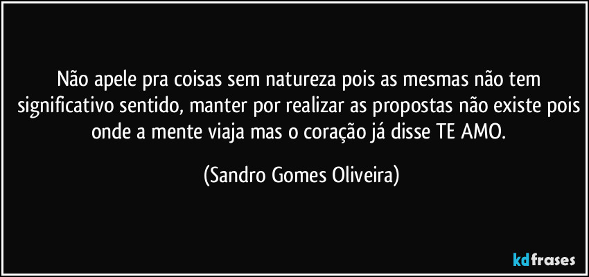 Não apele pra coisas sem natureza pois as mesmas não tem significativo sentido, manter por realizar as propostas não existe pois onde a mente viaja mas o coração já disse TE AMO. (Sandro Gomes Oliveira)