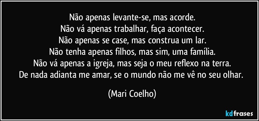 Não apenas levante-se, mas acorde.
Não vá apenas trabalhar, faça acontecer.
Não apenas se case, mas construa um lar.
Não tenha apenas filhos, mas sim, uma família.
Não vá apenas a igreja, mas seja o meu reflexo na terra.
De nada adianta me amar, se o mundo não me vê no seu olhar. (Mari Coelho)