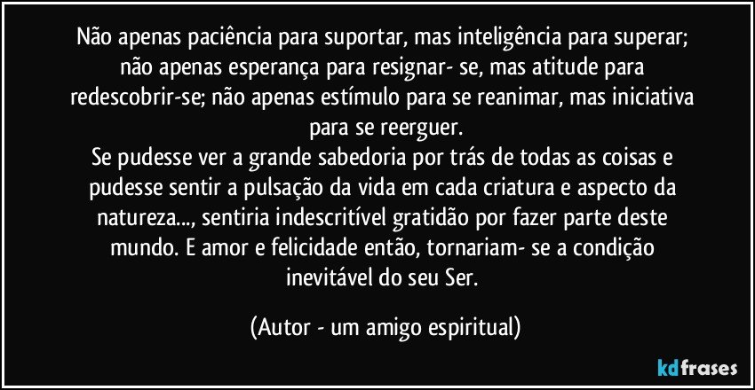 Não apenas paciência para suportar, mas inteligência para superar; não apenas esperança para resignar- se, mas atitude para redescobrir-se; não apenas estímulo para se reanimar, mas iniciativa para se reerguer.
Se pudesse ver a grande sabedoria por trás de todas as coisas e pudesse sentir a pulsação da vida em cada criatura e aspecto da natureza..., sentiria indescritível gratidão por fazer parte deste mundo. E amor e felicidade então, tornariam- se a condição inevitável do seu Ser. (Autor - um amigo espiritual)