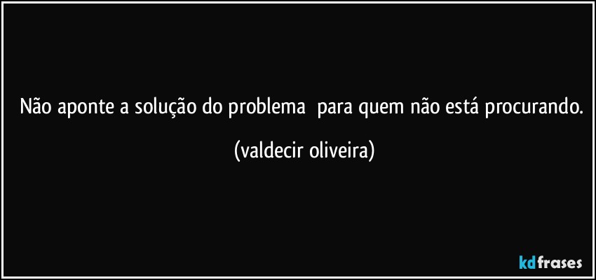 Não aponte a solução do problema ⁠para quem não está procurando. (valdecir oliveira)