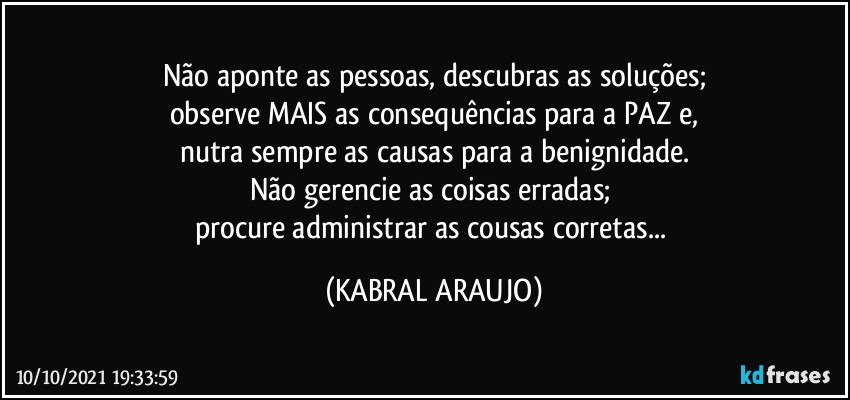 Não aponte as pessoas, descubras as soluções;
observe MAIS as consequências para a PAZ e,
nutra sempre as causas para a benignidade.
Não gerencie as coisas erradas; 
procure administrar as cousas corretas... (KABRAL ARAUJO)