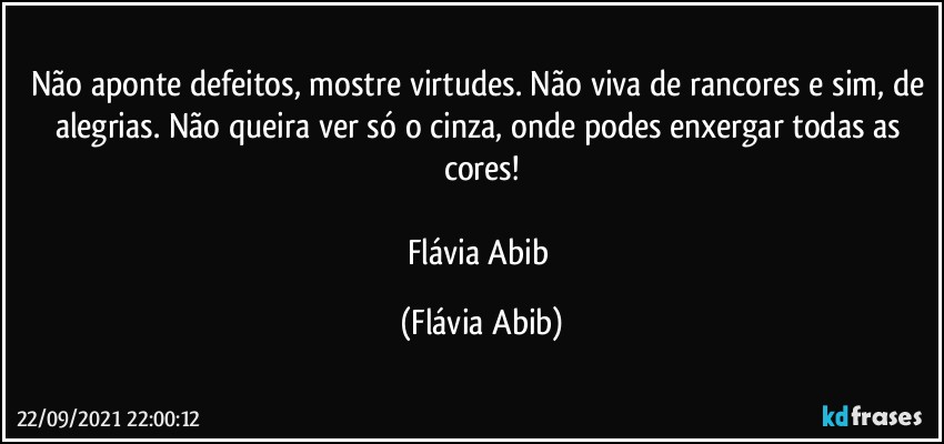 Não aponte defeitos, mostre virtudes. Não viva de rancores e sim, de alegrias. Não queira ver só o cinza, onde podes enxergar todas as cores!

Flávia Abib (Flávia Abib)