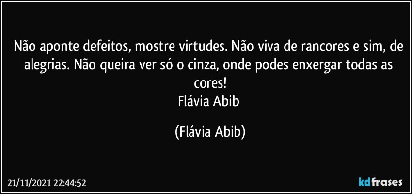 Não aponte defeitos, mostre virtudes. Não viva de rancores e sim, de alegrias. Não queira ver só o cinza, onde podes enxergar todas as cores!
Flávia Abib (Flávia Abib)