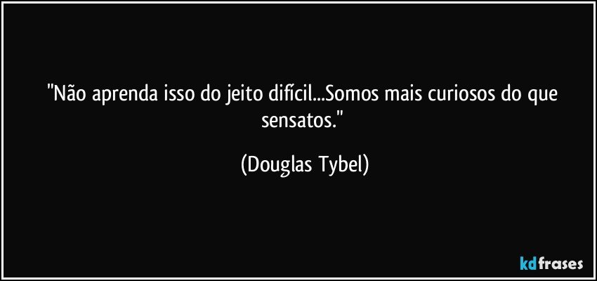 "Não aprenda isso do jeito difícil...Somos mais curiosos do que sensatos." (Douglas Tybel)