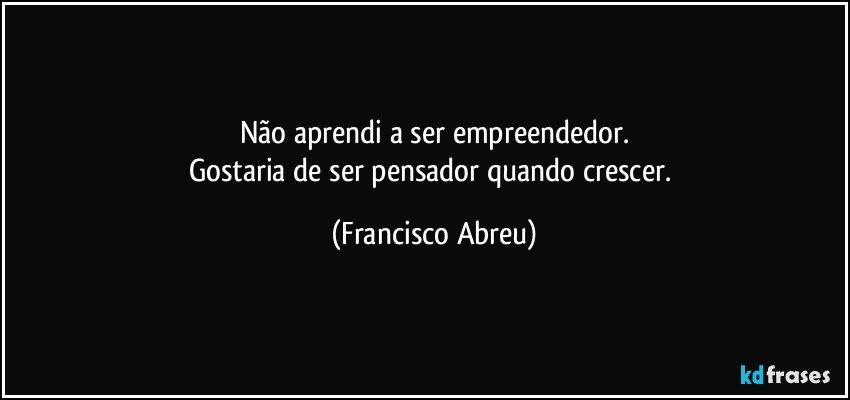 Não aprendi a ser empreendedor.
Gostaria de ser pensador quando crescer. (Francisco Abreu)