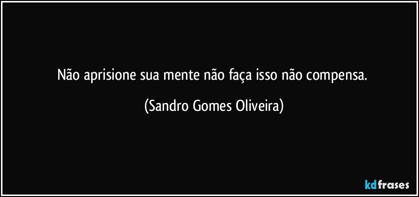 Não aprisione sua mente não faça isso não compensa. (Sandro Gomes Oliveira)