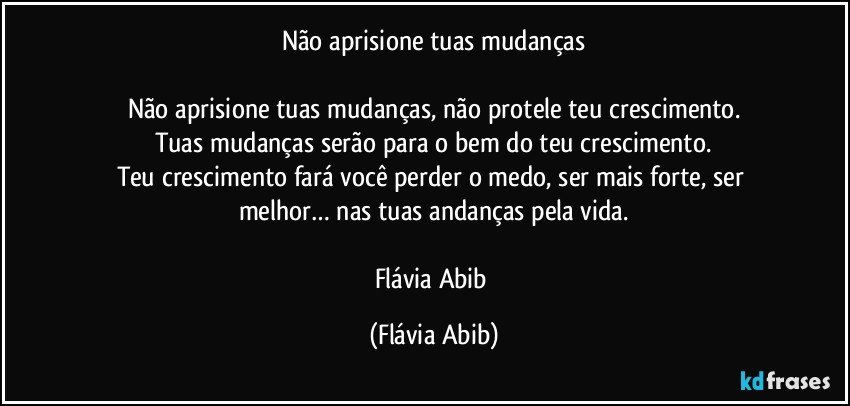 Não aprisione tuas mudanças

Não aprisione tuas mudanças, não protele teu crescimento.
Tuas mudanças serão para o bem do teu crescimento.
Teu crescimento fará você perder o medo, ser mais forte, ser melhor… nas tuas andanças pela vida.

Flávia Abib (Flávia Abib)