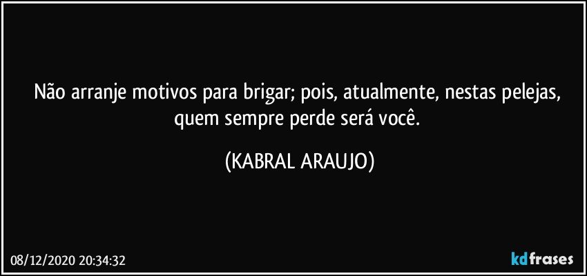 Não arranje motivos para brigar; pois, atualmente, nestas pelejas, quem sempre perde será você. (KABRAL ARAUJO)