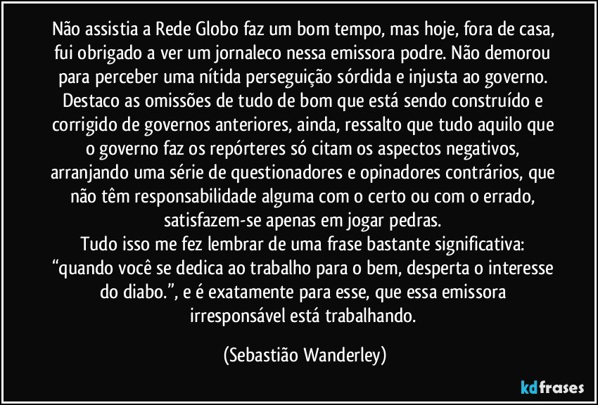 Não assistia a Rede Globo faz um bom tempo, mas hoje, fora de casa, fui obrigado a ver um jornaleco nessa emissora podre. Não demorou para perceber uma nítida perseguição sórdida e injusta ao governo. Destaco as omissões de tudo de bom que está sendo construído e corrigido de governos anteriores, ainda, ressalto que tudo aquilo que o governo faz os repórteres só citam os aspectos negativos, arranjando uma série de questionadores e opinadores contrários, que não têm responsabilidade alguma com o certo ou com o errado, satisfazem-se apenas em jogar pedras. 
Tudo isso me fez lembrar de uma frase bastante significativa: “quando você se dedica ao trabalho para o bem, desperta o interesse do diabo.”, e é exatamente para esse, que essa emissora irresponsável está trabalhando. (Sebastião Wanderley)