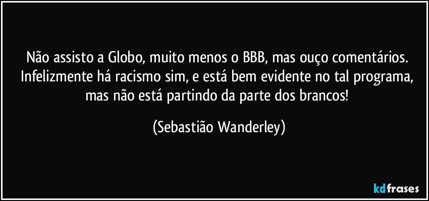 Não assisto a Globo, muito menos o BBB, mas ouço comentários. Infelizmente há racismo sim, e está bem evidente no tal programa, mas não está partindo da parte dos brancos! (Sebastião Wanderley)