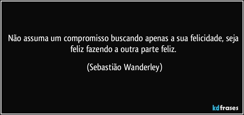 Não assuma um compromisso buscando apenas a sua felicidade, seja feliz fazendo a outra parte feliz. (Sebastião Wanderley)