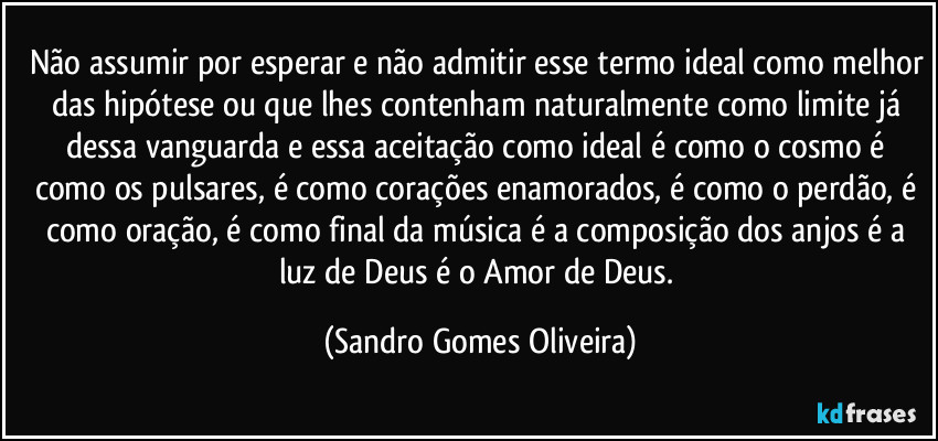 Não assumir por esperar e não admitir esse termo ideal como melhor das hipótese ou que lhes contenham naturalmente como limite já dessa vanguarda e essa aceitação como ideal é como o cosmo é como os pulsares, é como corações enamorados, é como o perdão, é como oração, é como final da música é a composição dos anjos é a luz de Deus é o Amor de Deus. (Sandro Gomes Oliveira)