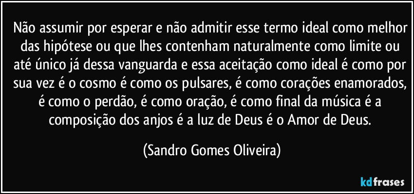 Não assumir por esperar e não admitir esse termo ideal como melhor das hipótese ou que lhes contenham naturalmente como limite ou até único já dessa vanguarda e essa aceitação como ideal é como por sua vez é o cosmo é como os pulsares, é como corações enamorados, é como o perdão, é como oração, é como final da música é a composição dos anjos é a luz de Deus é o Amor de Deus. (Sandro Gomes Oliveira)