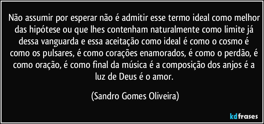 Não assumir por esperar não é admitir esse termo ideal como melhor das hipótese ou que lhes contenham naturalmente como limite já dessa vanguarda e essa aceitação como ideal é como o cosmo é como os pulsares, é como corações enamorados, é como o perdão, é como oração, é como final da música é a composição dos anjos é a luz de Deus é o amor. (Sandro Gomes Oliveira)