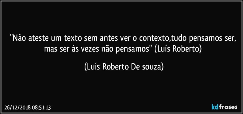 "Não ateste um texto sem antes ver o contexto,tudo pensamos ser, mas ser às vezes não pensamos" (Luís Roberto) (Luis Roberto De souza)