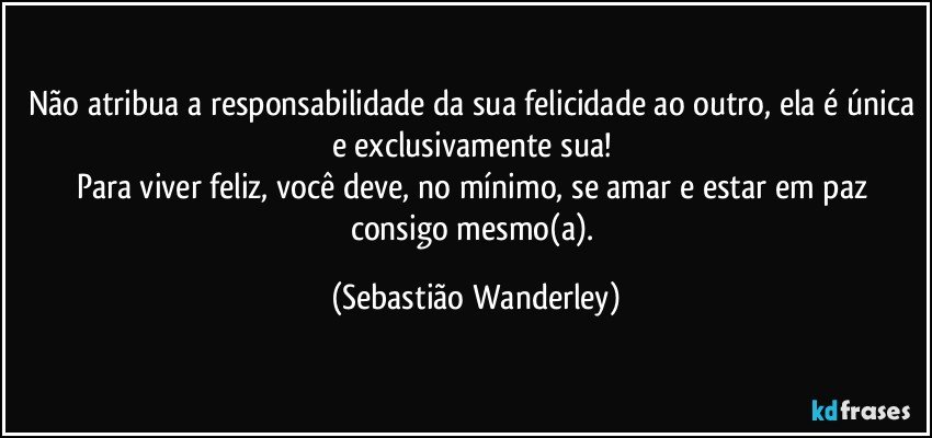 Não atribua a responsabilidade da sua felicidade ao outro, ela é única e exclusivamente sua! 
Para viver feliz, você deve, no mínimo, se amar e estar em paz consigo mesmo(a). (Sebastião Wanderley)