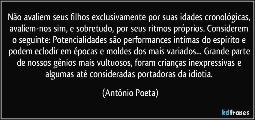 Não avaliem seus filhos exclusivamente por suas idades cronológicas, avaliem-nos sim, e sobretudo, por seus ritmos próprios. Considerem o seguinte: Potencialidades são performances íntimas do espírito e podem eclodir em épocas e moldes dos mais variados... Grande parte de nossos gênios mais vultuosos, foram crianças inexpressivas e algumas até consideradas portadoras da idiotia. (Antônio Poeta)