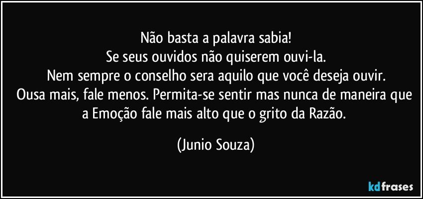 Não basta a palavra sabia!
Se seus ouvidos não quiserem ouvi-la.
Nem sempre o conselho sera aquilo que você deseja ouvir.
Ousa mais, fale menos. Permita-se sentir mas nunca de maneira que a  Emoção fale mais alto que o grito da Razão. (Junio Souza)