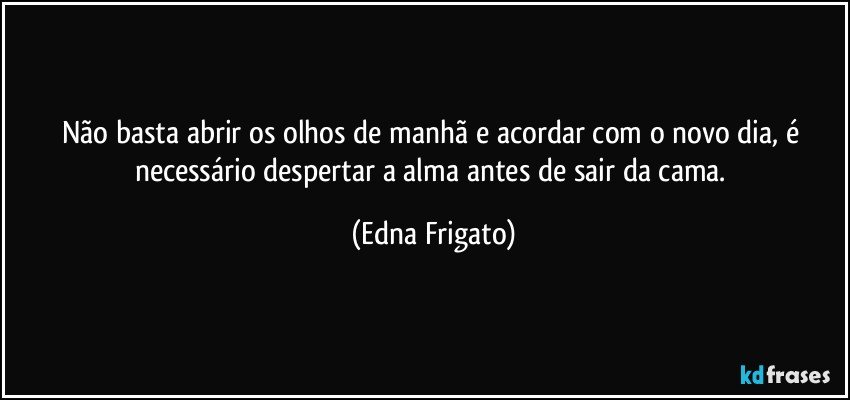 Não basta abrir os olhos de manhã e acordar com o novo dia, é necessário despertar a alma antes de sair da cama. (Edna Frigato)