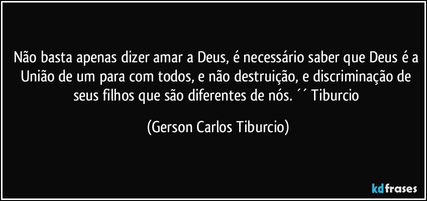 Não basta apenas dizer amar a Deus, é necessário saber que Deus é a União de um para com todos, e não destruição, e discriminação de seus filhos que são diferentes de nós. ´´ Tiburcio (Gerson Carlos Tiburcio)