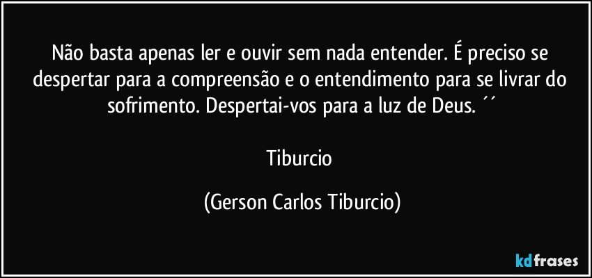 Não basta apenas ler e ouvir sem nada entender. É preciso se despertar para a compreensão e o entendimento para se livrar do sofrimento. Despertai-vos para a luz de Deus. ´´
 
Tiburcio (Gerson Carlos Tiburcio)