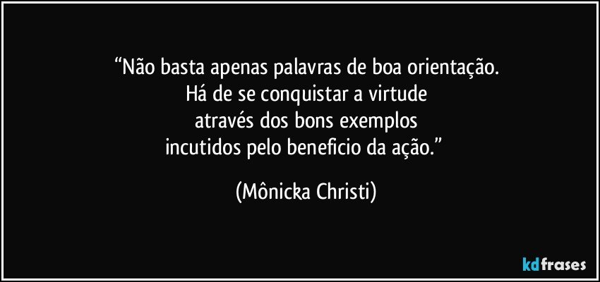 “Não basta apenas palavras de boa orientação.
Há de se conquistar a virtude
através dos bons exemplos
incutidos pelo beneficio da ação.” (Mônicka Christi)