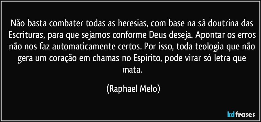 Não basta combater todas as heresias, com base na sã doutrina das Escrituras, para que sejamos conforme Deus deseja. Apontar os erros não nos faz automaticamente certos. Por isso, toda teologia que não gera um coração em chamas no Espírito, pode virar só letra que mata. (Raphael Melo)