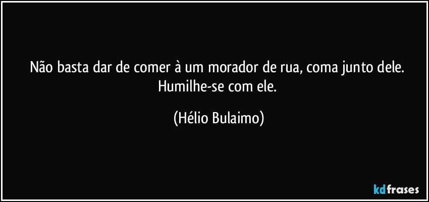 Não basta dar de comer à um morador de rua, coma junto dele.   Humilhe-se com ele. (Hélio Bulaimo)