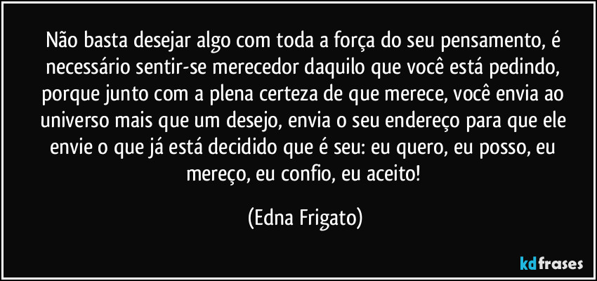 Não basta desejar algo com toda a força do seu pensamento, é necessário sentir-se merecedor daquilo que você está pedindo, porque junto com a plena certeza de que merece, você envia ao universo mais que um desejo, envia o seu endereço para que ele envie o que já está decidido que é seu: eu quero, eu posso, eu mereço, eu confio, eu aceito! (Edna Frigato)