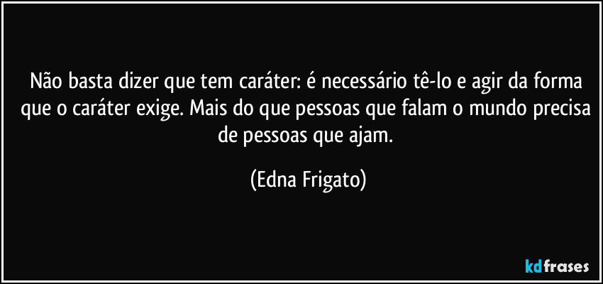 Não basta dizer que tem caráter: é necessário tê-lo e agir da forma que o caráter exige. Mais do que pessoas que falam o mundo precisa de pessoas que ajam. (Edna Frigato)