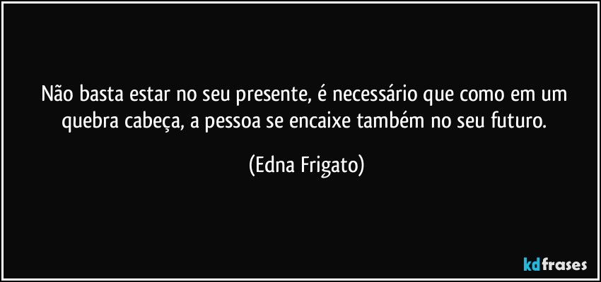 Não basta estar no seu presente, é necessário que como em um quebra cabeça, a pessoa se encaixe também no seu futuro. (Edna Frigato)